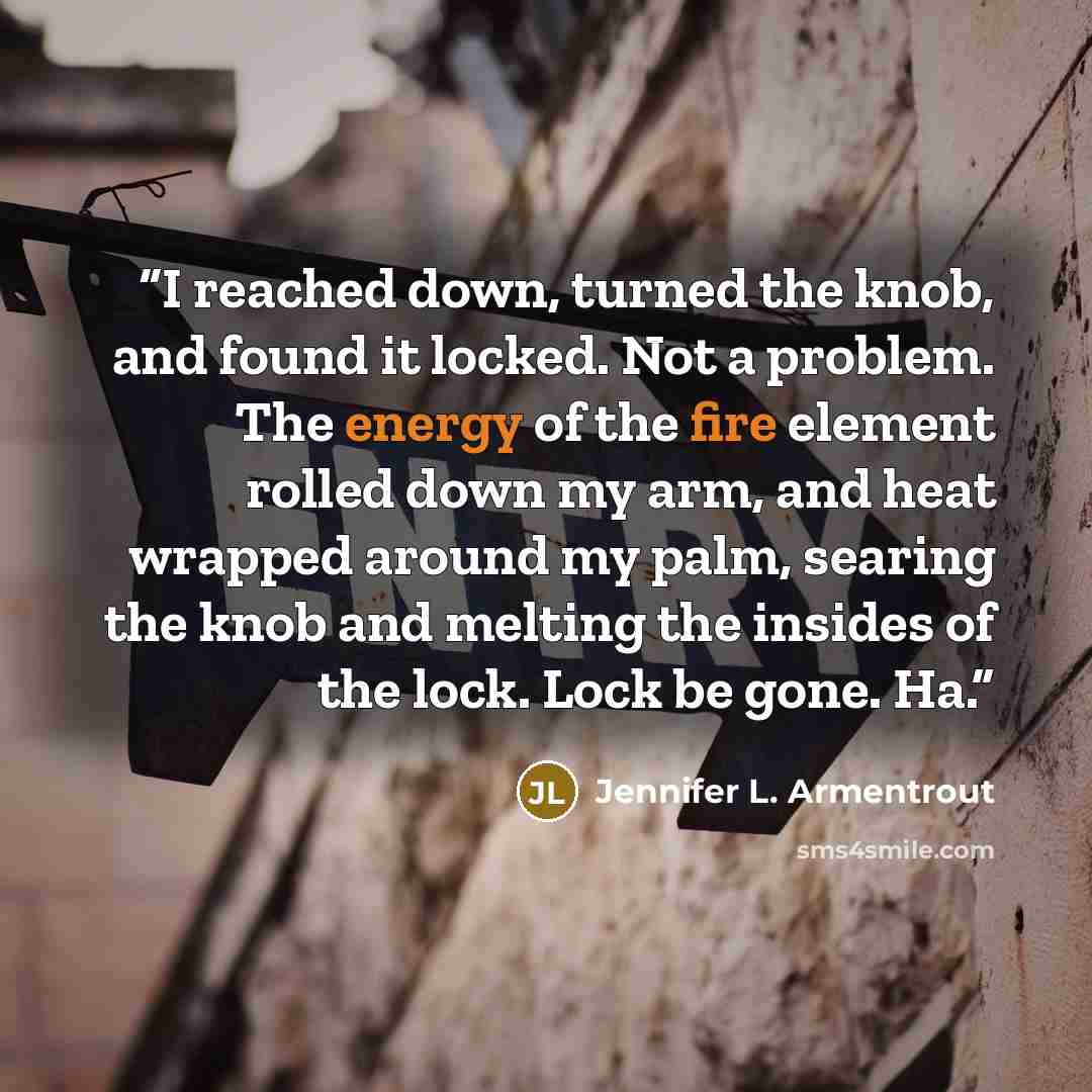 “I reached down, turned the knob, and found it locked. Not a problem. The energy of the fire element rolled down my arm, and heat wrapped around my palm, searing the knob and melting the insides of the lock. Lock be gone. Ha.” quote by Jennifer L. Armentrout