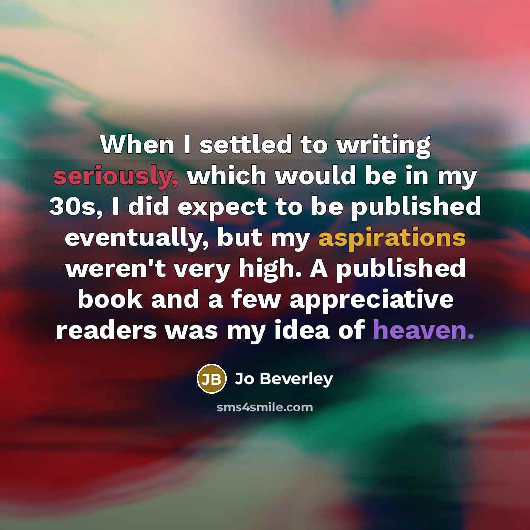 “When I settled to writing seriously, which would be in my 30s, I did expect to be published eventually, but my aspirations weren't very high. A published book and a few appreciative readers was my idea of heaven.” quote by Jo Beverley
