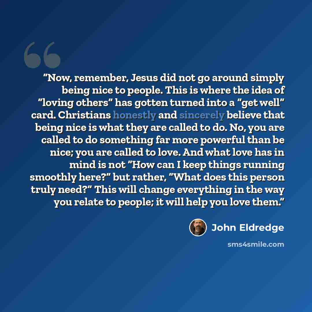 “Now, remember, Jesus did not go around simply being nice to people. This is where the idea of “loving others” has gotten turned into a “get well” card. Christians honestly and sincerely believe that being nice is what they are called to do. No, you are called to do something far more powerful than…” quote by John Eldredge