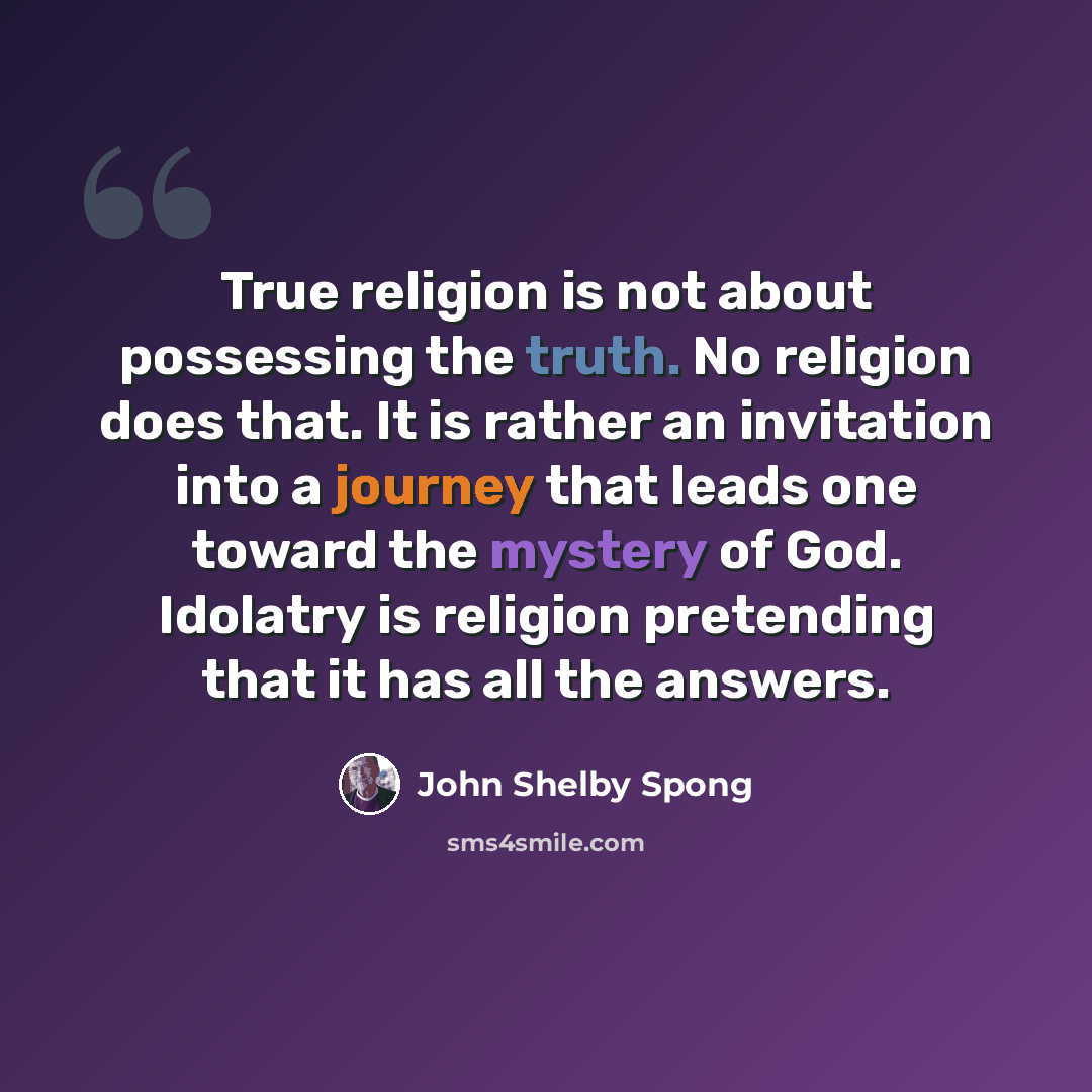 “True religion is not about possessing the truth. No religion does that. It is rather an invitation into a journey that leads one toward the mystery of God. Idolatry is religion pretending that it has all the answers.” quote by John Shelby Spong