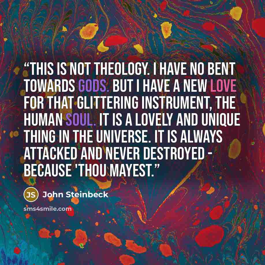 “This is not theology. I have no bent towards gods. But i have a new love for that glittering instrument, the human soul. It is a lovely and unique thing in the universe. It is always attacked and never destroyed - because 'Thou mayest.” quote by John Steinbeck