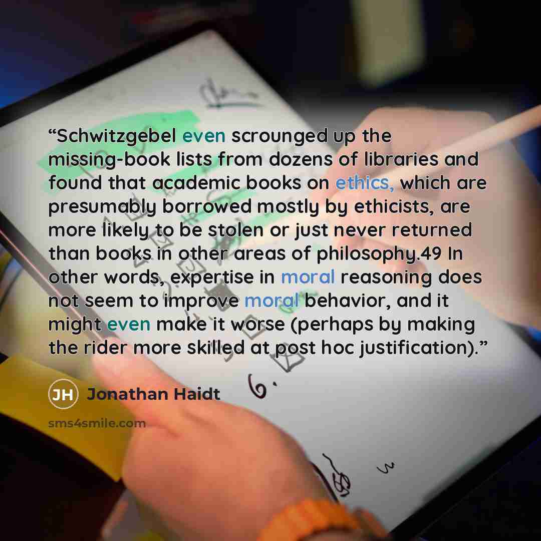 “Schwitzgebel even scrounged up the missing-book lists from dozens of libraries and found that academic books on ethics, which are presumably borrowed mostly by ethicists, are more likely to be stolen or just never returned than books in other areas of philosophy.49 In other words, expertise in…” quote by Jonathan Haidt