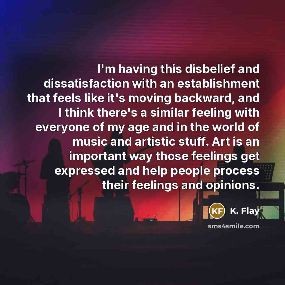 “I'm having this disbelief and dissatisfaction with an establishment that feels like it's moving backward, and I think there's a similar feeling with everyone of my age and in the world of music and artistic stuff. Art is an important way those feelings get expressed and help people process their…” quote by K. Flay