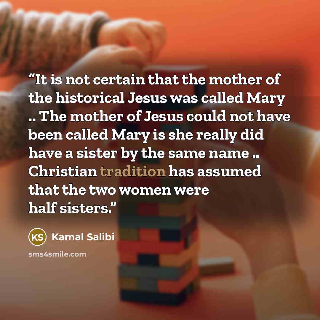 “It is not certain that the mother of the historical Jesus was called Mary .. The mother of Jesus could not have been called Mary is she really did have a sister by the same name .. Christian tradition has assumed that the two women were half sisters.” quote by Kamal Salibi