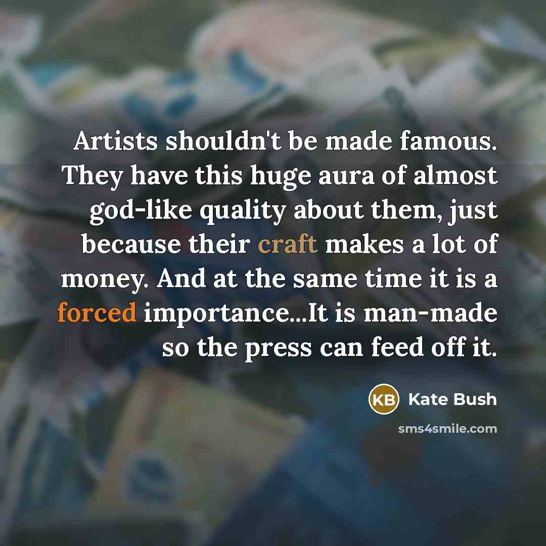 “Artists shouldn't be made famous. They have this huge aura of almost god-like quality about them, just because their craft makes a lot of money. And at the same time it is a forced importance...It is man-made so the press can feed off it.” quote by Kate Bush