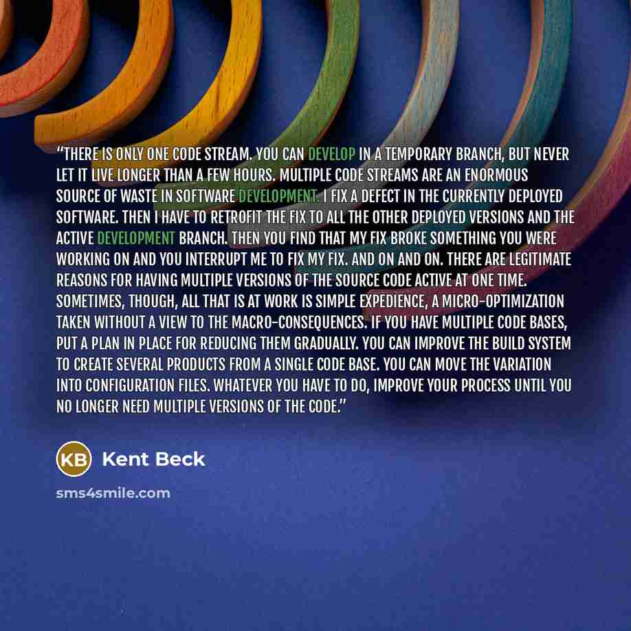 “There is only one code stream. You can develop in a temporary branch, but never let it live longer than a few hours. Multiple code streams are an enormous source of waste in software development. I fix a defect in the currently deployed software. Then I have to retrofit the fix to all the other…” quote by Kent Beck