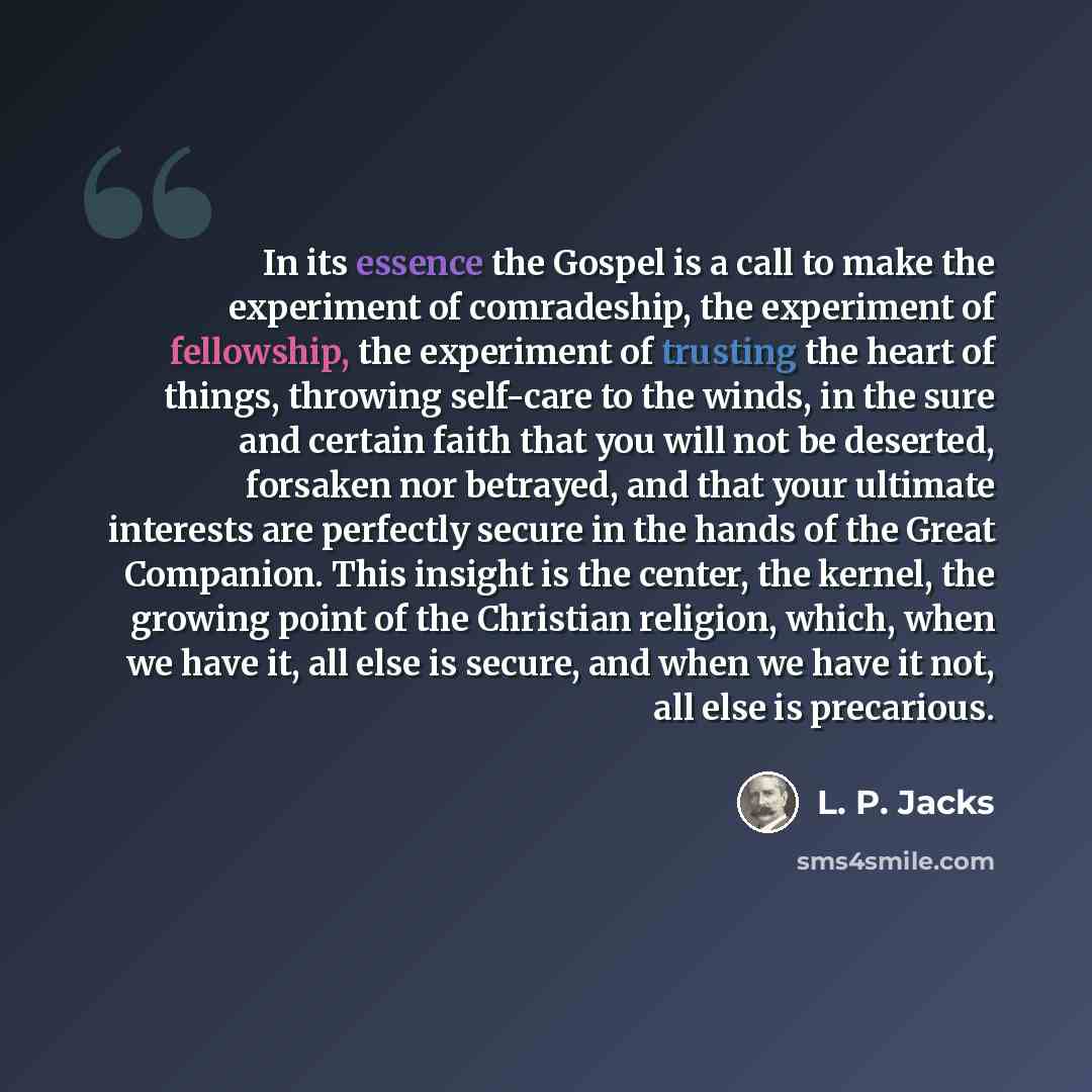 “In its essence the Gospel is a call to make the experiment of comradeship, the experiment of fellowship, the experiment of trusting the heart of things, throwing self-care to the winds, in the sure and certain faith that you will not be deserted, forsaken nor betrayed, and that your ultimate…” quote by L. P. Jacks