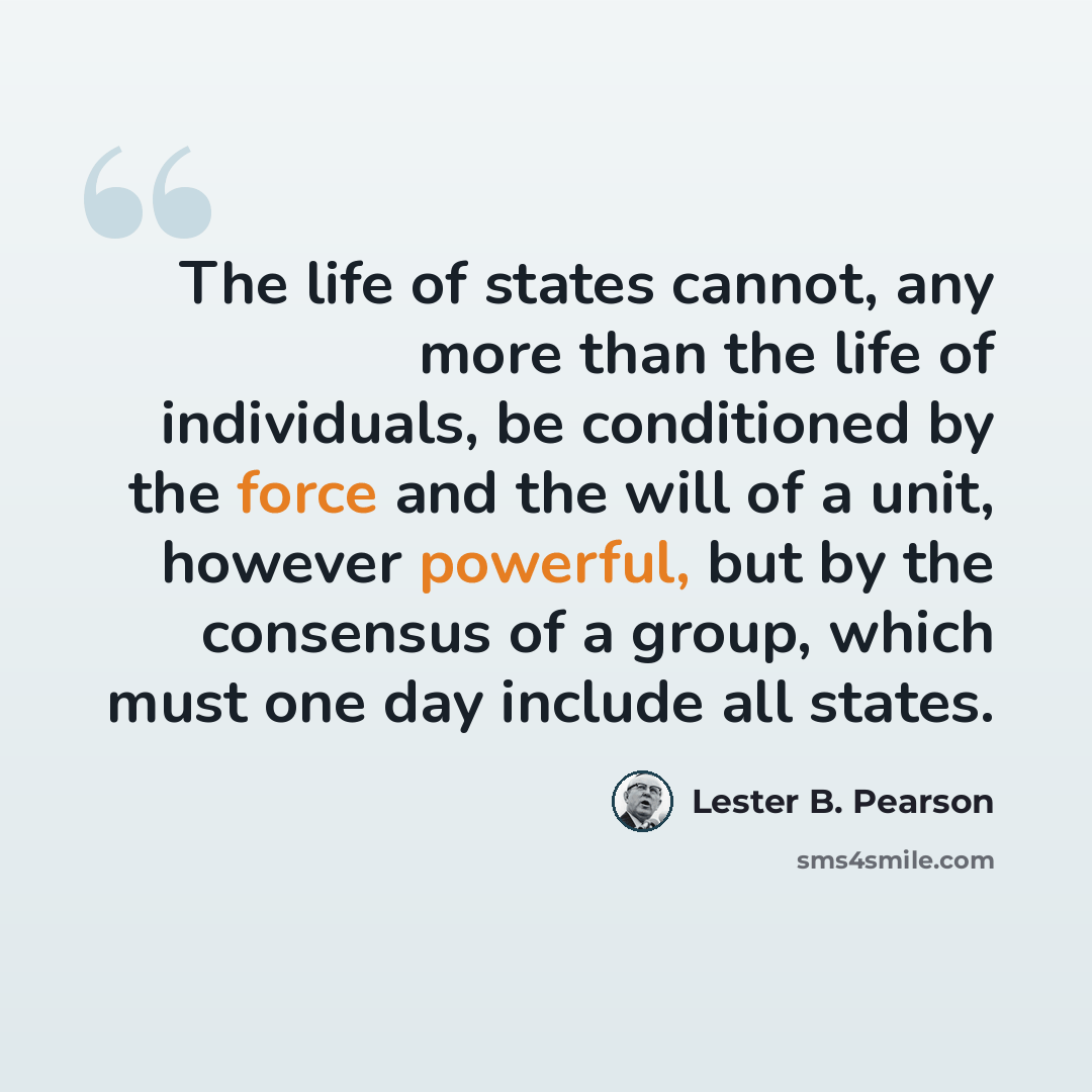 “The life of states cannot, any more than the life of individuals, be conditioned by the force and the will of a unit, however powerful, but by the consensus of a group, which must one day include all states.” quote by Lester B. Pearson