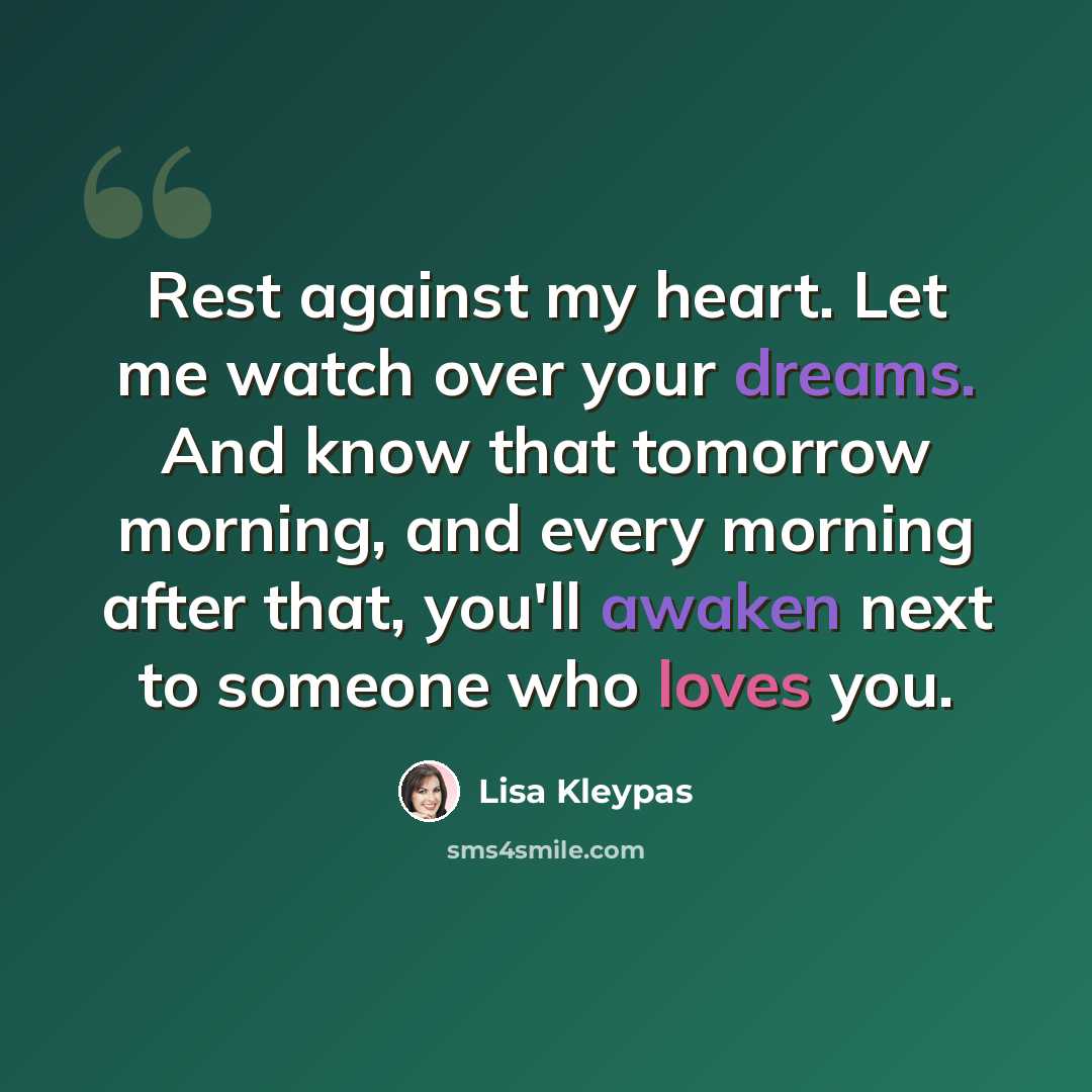 “Rest against my heart. Let me watch over your dreams. And know that tomorrow morning, and every morning after that, you'll awaken next to someone who loves you.” quote by Lisa Kleypas