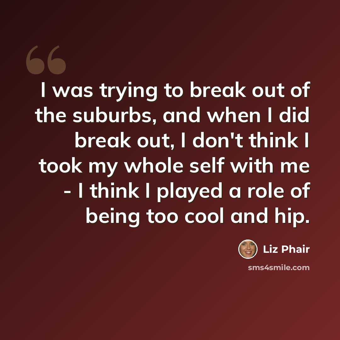 “I was trying to break out of the suburbs, and when I did break out, I don't think I took my whole self with me - I think I played a role of being too cool and hip.” quote by Liz Phair