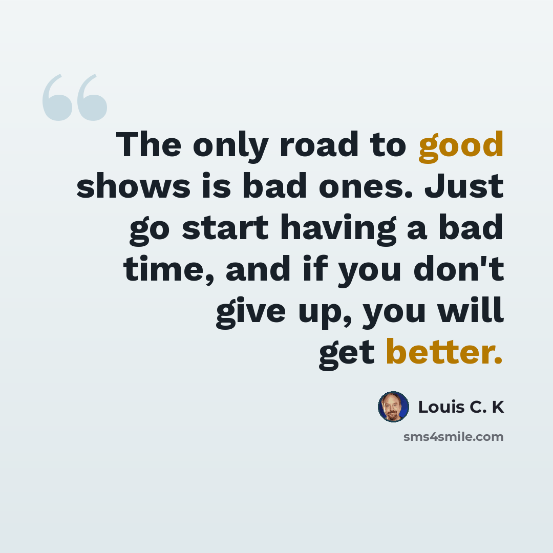 “The only road to good shows is bad ones. Just go start having a bad time, and if you don't give up, you will get better.” quote by Louis C. K
