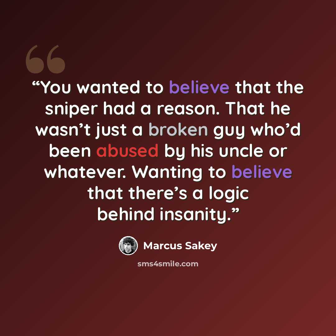 “You wanted to believe that the sniper had a reason. That he wasn’t just a broken guy who’d been abused by his uncle or whatever. Wanting to believe that there’s a logic behind insanity.” quote by Marcus Sakey