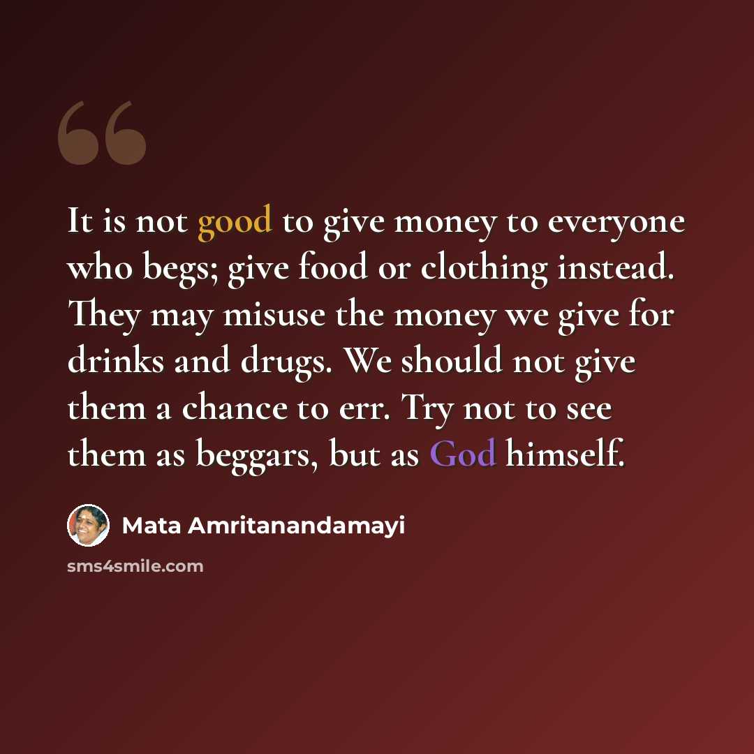 “It is not good to give money to everyone who begs; give food or clothing instead. They may misuse the money we give for drinks and drugs. We should not give them a chance to err. Try not to see them as beggars, but as God himself.” quote by Mata Amritanandamayi