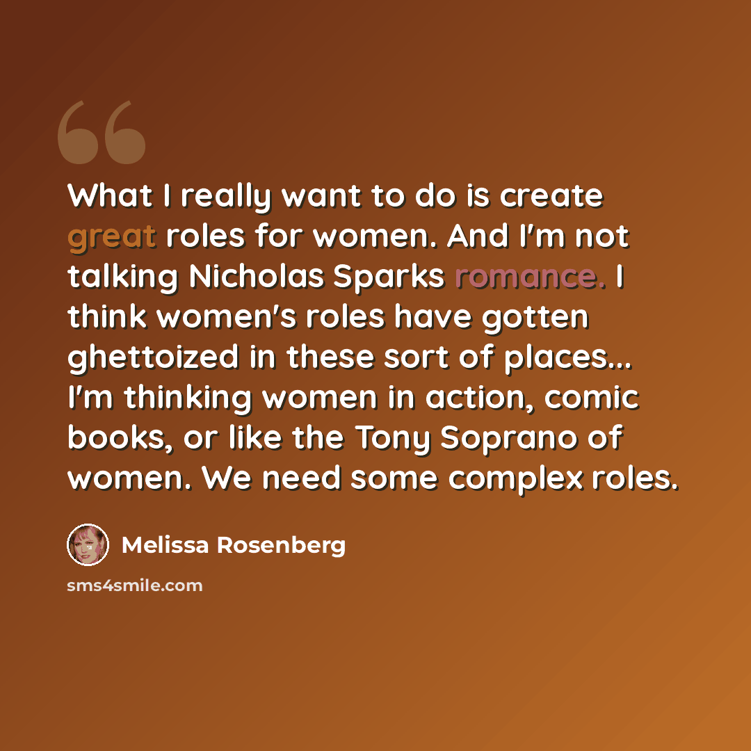 “What I really want to do is create great roles for women. And I'm not talking Nicholas Sparks romance. I think women's roles have gotten ghettoized in these sort of places... I'm thinking women in action, comic books, or like the Tony Soprano of women. We need some complex roles.” quote by Melissa Rosenberg