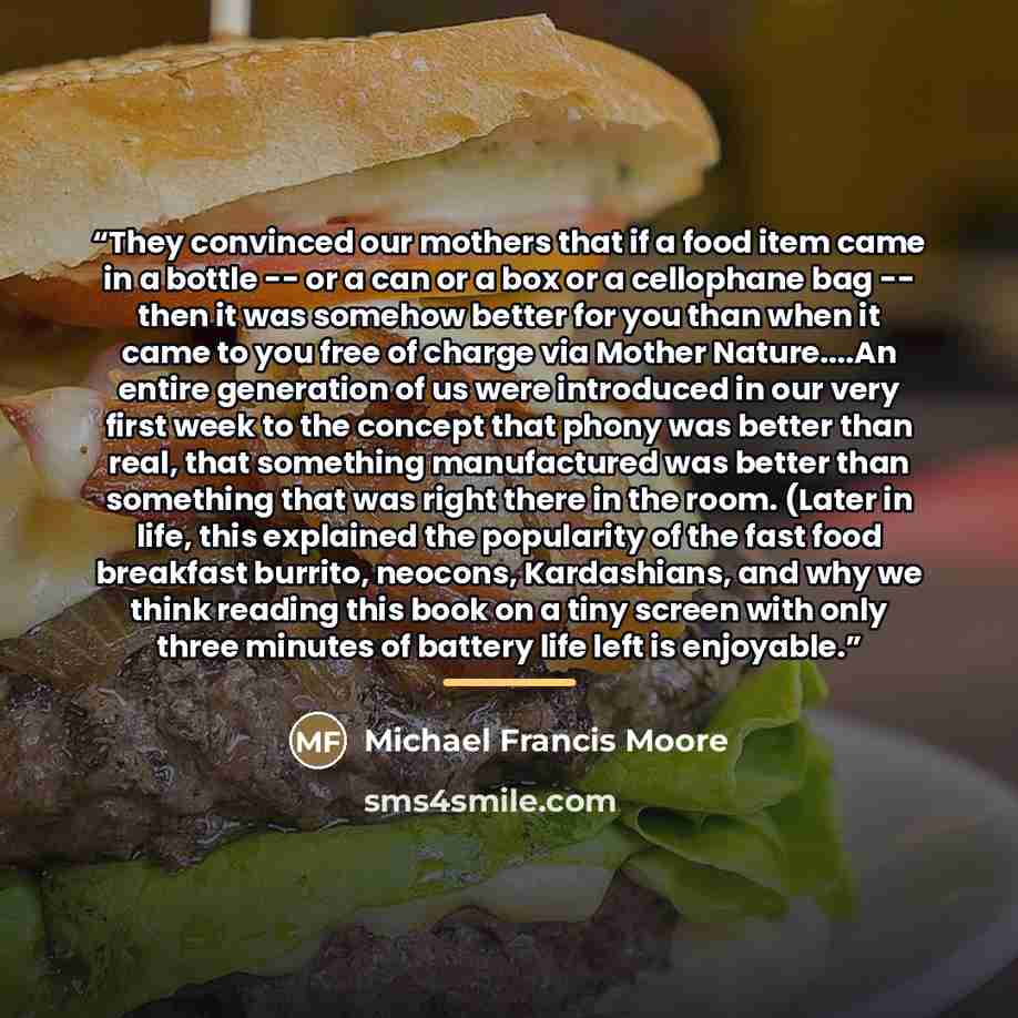 “They convinced our mothers that if a food item came in a bottle -- or a can or a box or a cellophane bag -- then it was somehow better for you than when it came to you free of charge via Mother Nature…An entire generation of us were introduced in our very first week to the concept that phony was…” quote by Michael Francis Moore