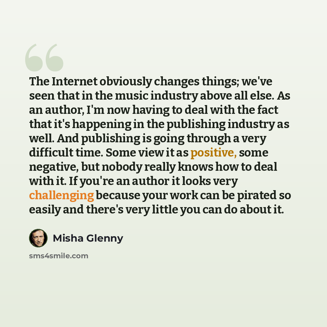 “The Internet obviously changes things; we've seen that in the music industry above all else. As an author, I'm now having to deal with the fact that it's happening in the publishing industry as well. And publishing is going through a very difficult time. Some view it as positive, some negative…” quote by Misha Glenny