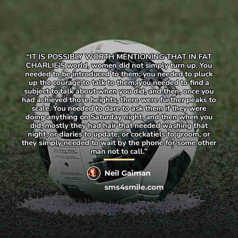 “IT IS POSSIBLY WORTH MENTIONING THAT IN FAT CHARLIE’S world, women did not simply turn up. You needed to be introduced to them; you needed to pluck up the courage to talk to them; you needed to find a subject to talk about when you did, and then, once you had achieved those heights, there were…” quote by Neil Gaiman