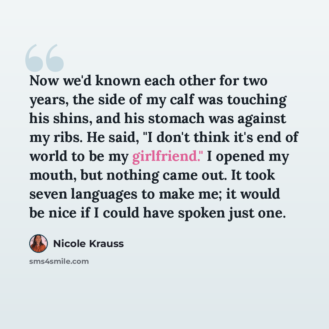 “Now we'd known each other for two years, the side of my calf was touching his shins, and his stomach was against my ribs. He said, "I don't think it's end of world to be my girlfriend." I opened my mouth, but nothing came out. It took seven languages to make me; it would be nice if I could have…” quote by Nicole Krauss