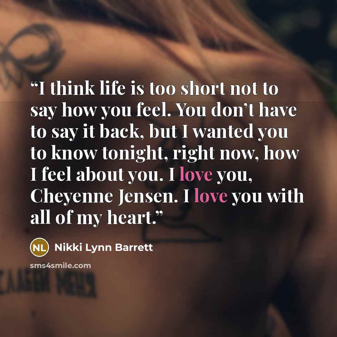 “I think life is too short not to say how you feel. You don’t have to say it back, but I wanted you to know tonight, right now, how I feel about you. I love you, Cheyenne Jensen. I love you with all of my heart.” quote by Nikki Lynn Barrett