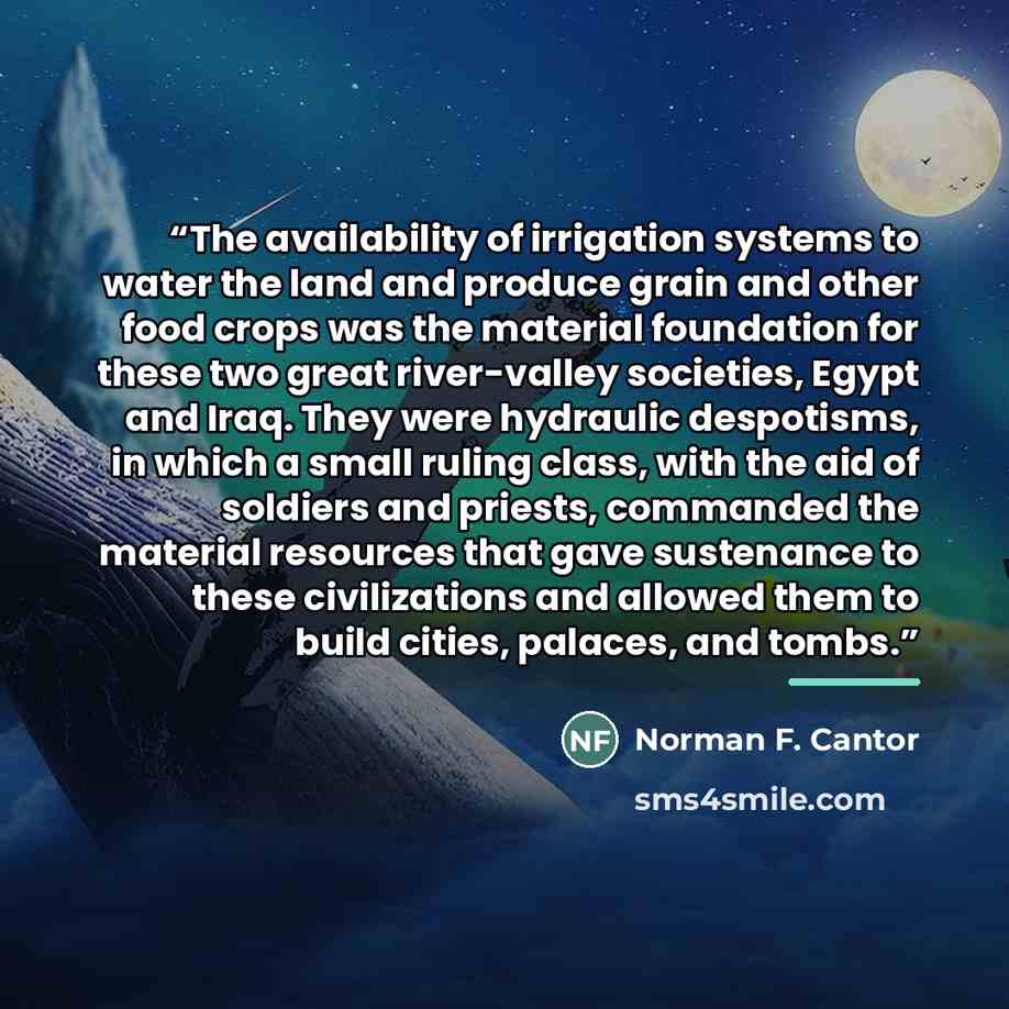 “The availability of irrigation systems to water the land and produce grain and other food crops was the material foundation for these two great river-valley societies, Egypt and Iraq. They were hydraulic despotisms, in which a small ruling class, with the aid of soldiers and priests, commanded the…” quote by Norman F. Cantor