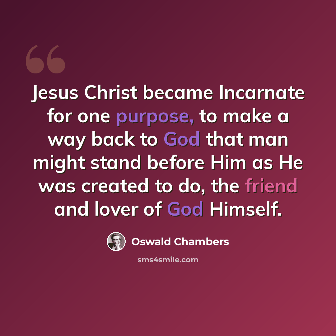 “Jesus Christ became Incarnate for one purpose, to make a way back to God that man might stand before Him as He was created to do, the friend and lover of God Himself.” quote by Oswald Chambers