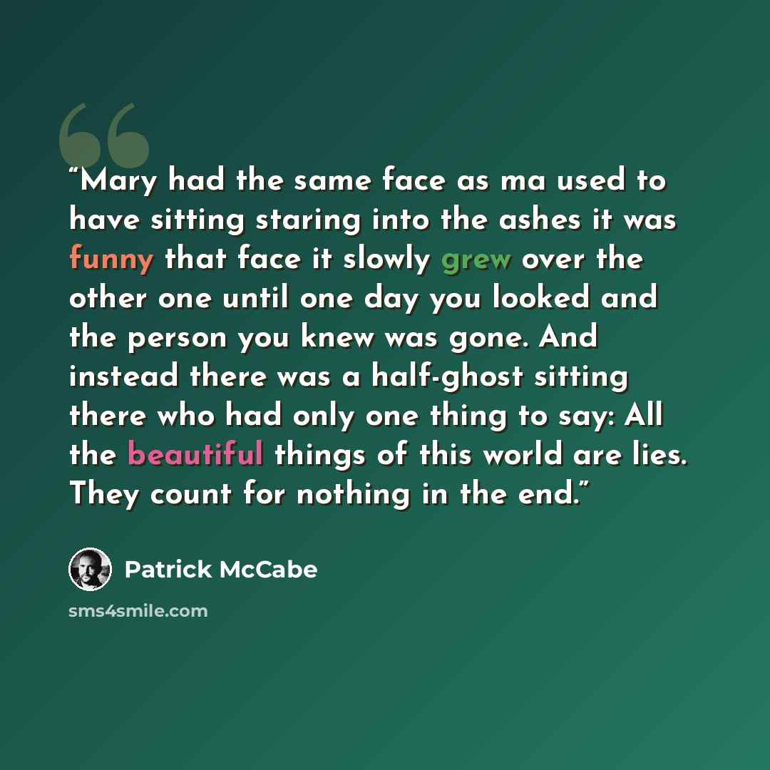 “Mary had the same face as ma used to have sitting staring into the ashes it was funny that face it slowly grew over the other one until one day you looked and the person you knew was gone. And instead there was a half-ghost sitting there who had only one thing to say: All the beautiful things of…” quote by Patrick McCabe