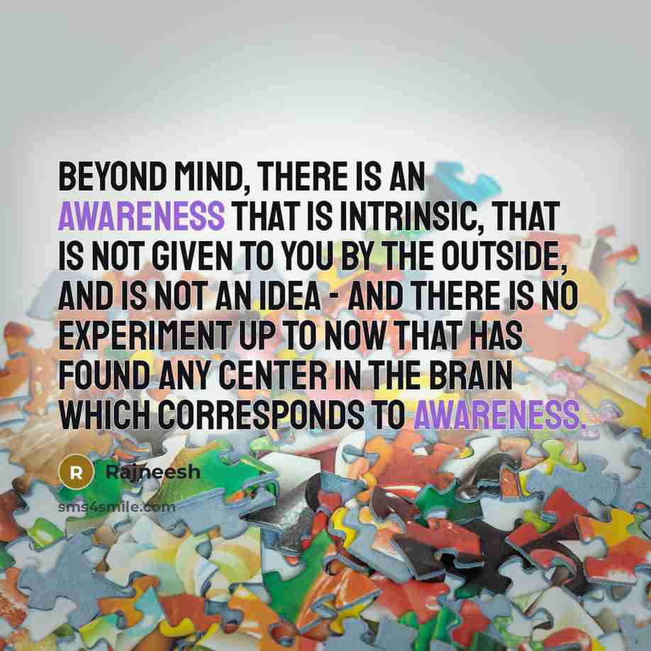 “Beyond mind, there is an awareness that is intrinsic, that is not given to you by the outside, and is not an idea - and there is no experiment up to now that has found any center in the brain which corresponds to awareness.” quote by Rajneesh