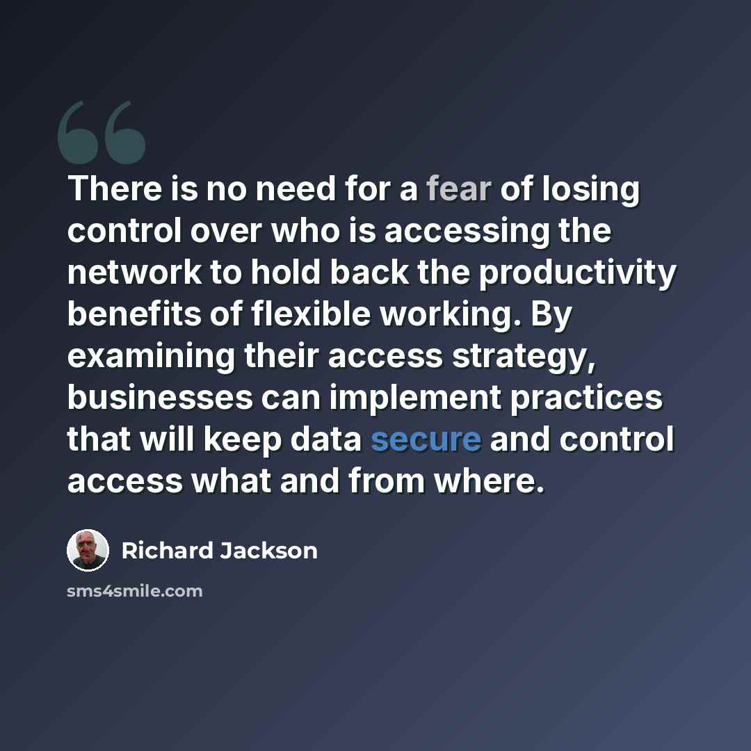 “There is no need for a fear of losing control over who is accessing the network to hold back the productivity benefits of flexible working. By examining their access strategy, businesses can implement practices that will keep data secure and control access what and from where.” quote by Richard Jackson