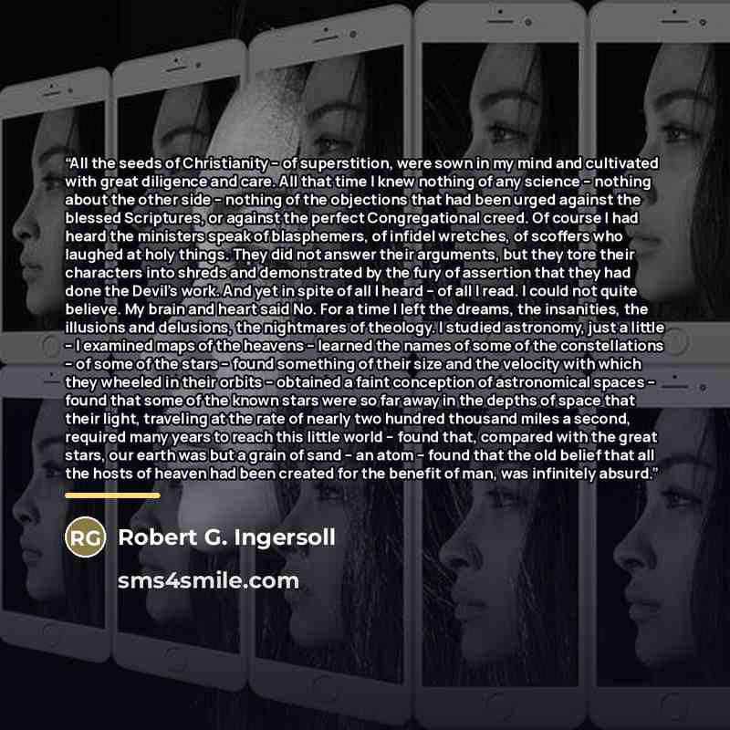 “All the seeds of Christianity -- of superstition, were sown in my mind and cultivated with great diligence and care. All that time I knew nothing of any science -- nothing about the other side -- nothing of the objections that had been urged against the blessed Scriptures, or against the perfect…” quote by Robert G. Ingersoll