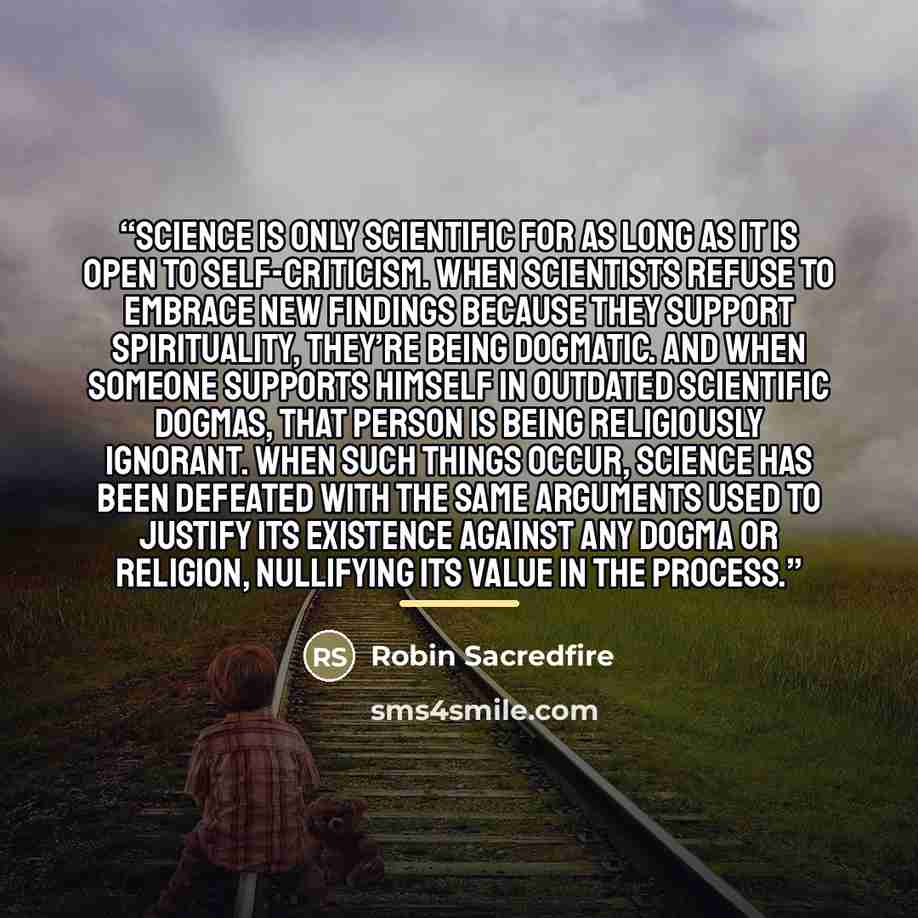 “Science is only scientific for as long as it is open to self-criticism. When scientists refuse to embrace new findings because they support spirituality, they’re being dogmatic. And when someone supports himself in outdated scientific dogmas, that person is being religiously ignorant. When such…” quote by Robin Sacredfire