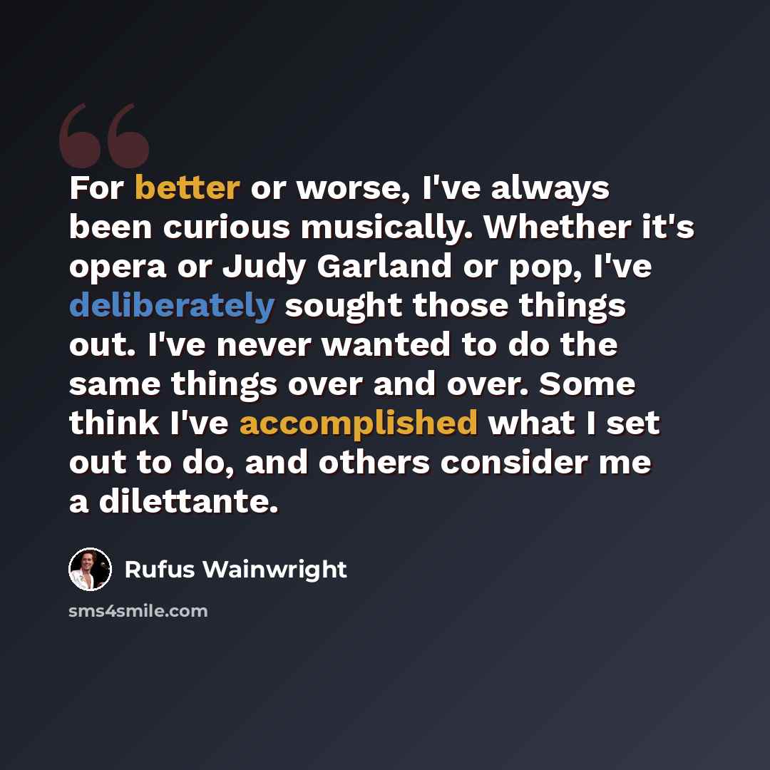 “For better or worse, I've always been curious musically. Whether it's opera or Judy Garland or pop, I've deliberately sought those things out. I've never wanted to do the same things over and over. Some think I've accomplished what I set out to do, and others consider me a dilettante.” quote by Rufus Wainwright