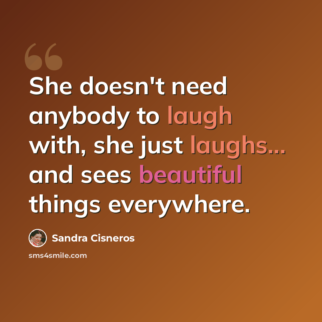 “She doesn't need anybody to laugh with, she just laughs... and sees beautiful things everywhere.” quote by Sandra Cisneros