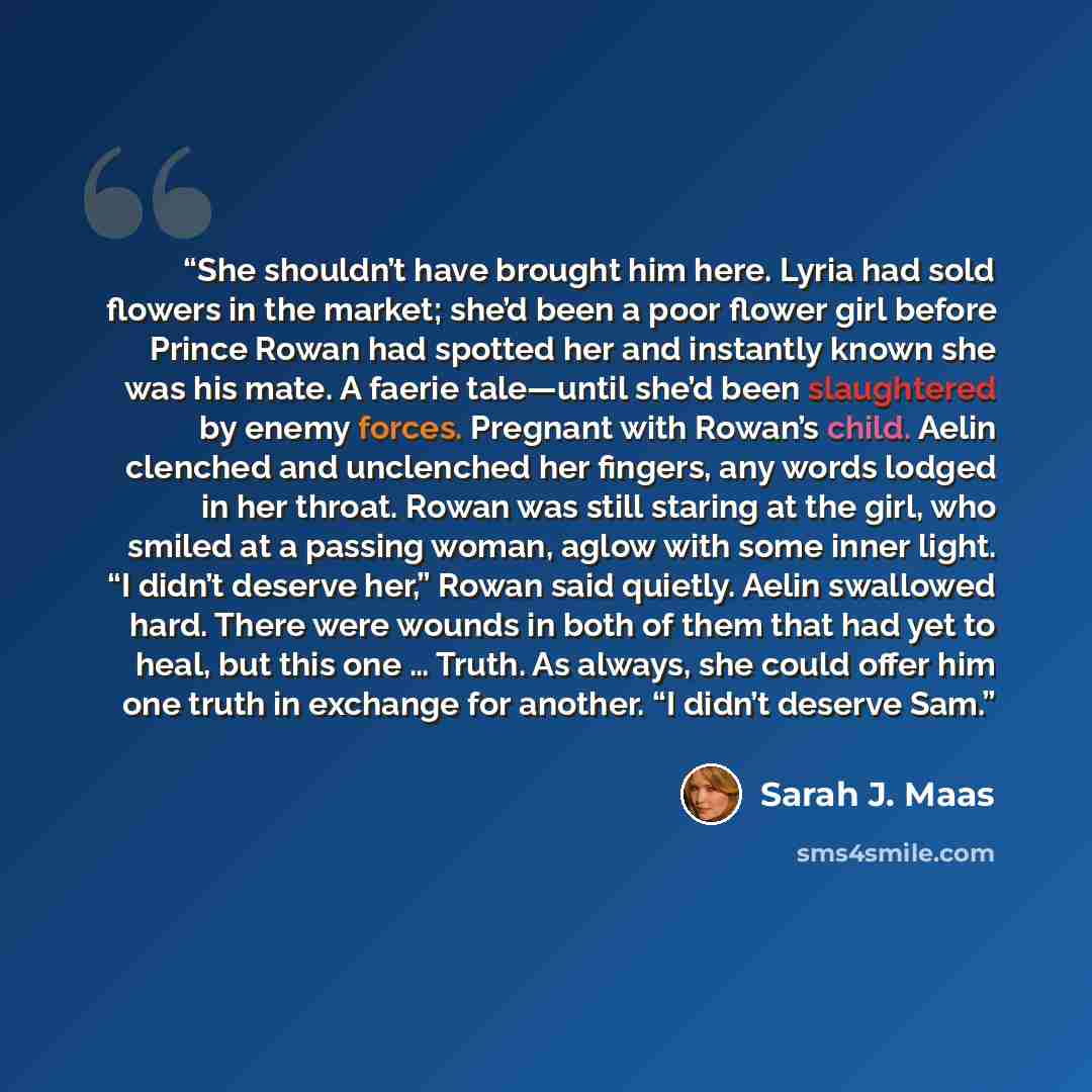 “She shouldn’t have brought him here. Lyria had sold flowers in the market; she’d been a poor flower girl before Prince Rowan had spotted her and instantly known she was his mate. A faerie tale—until she’d been slaughtered by enemy forces. Pregnant with Rowan’s child. Aelin clenched and unclenched…” quote by Sarah J. Maas