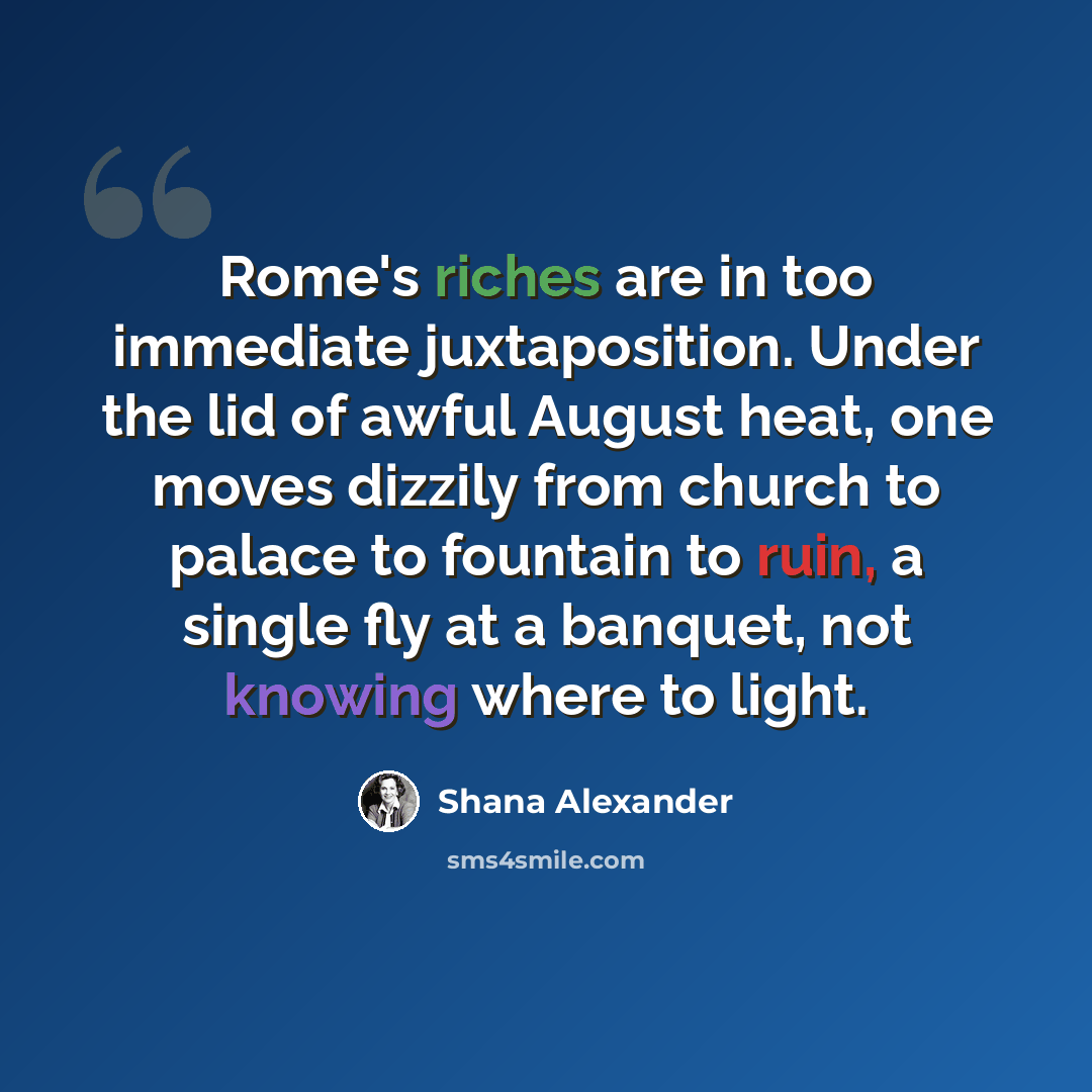 “Rome's riches are in too immediate juxtaposition. Under the lid of awful August heat, one moves dizzily from church to palace to fountain to ruin, a single fly at a banquet, not knowing where to light.” quote by Shana Alexander