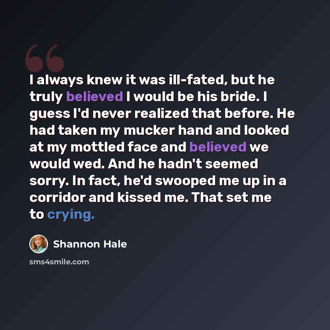 “I always knew it was ill-fated, but he truly believed I would be his bride. I guess I'd never realized that before. He had taken my mucker hand and looked at my mottled face and believed we would wed. And he hadn't seemed sorry. In fact, he'd swooped me up in a corridor and kissed me. That set me…” quote by Shannon Hale