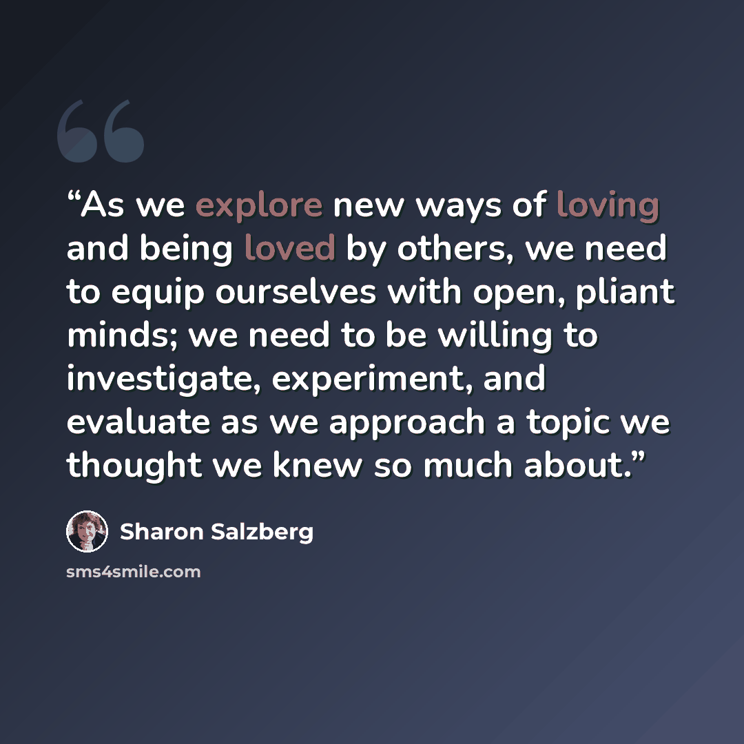“As we explore new ways of loving and being loved by others, we need to equip ourselves with open, pliant minds; we need to be willing to investigate, experiment, and evaluate as we approach a topic we thought we knew so much about.” quote by Sharon Salzberg