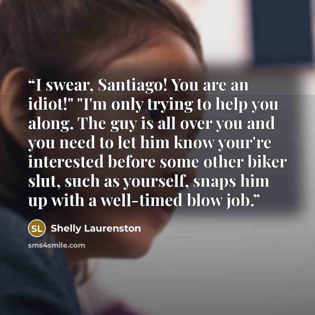 “I swear, Santiago! You are an idiot!" "I'm only trying to help you along. The guy is all over you and you need to let him know your're interested before some other biker slut, such as yourself, snaps him up with a well-timed blow job.” quote by Shelly Laurenston