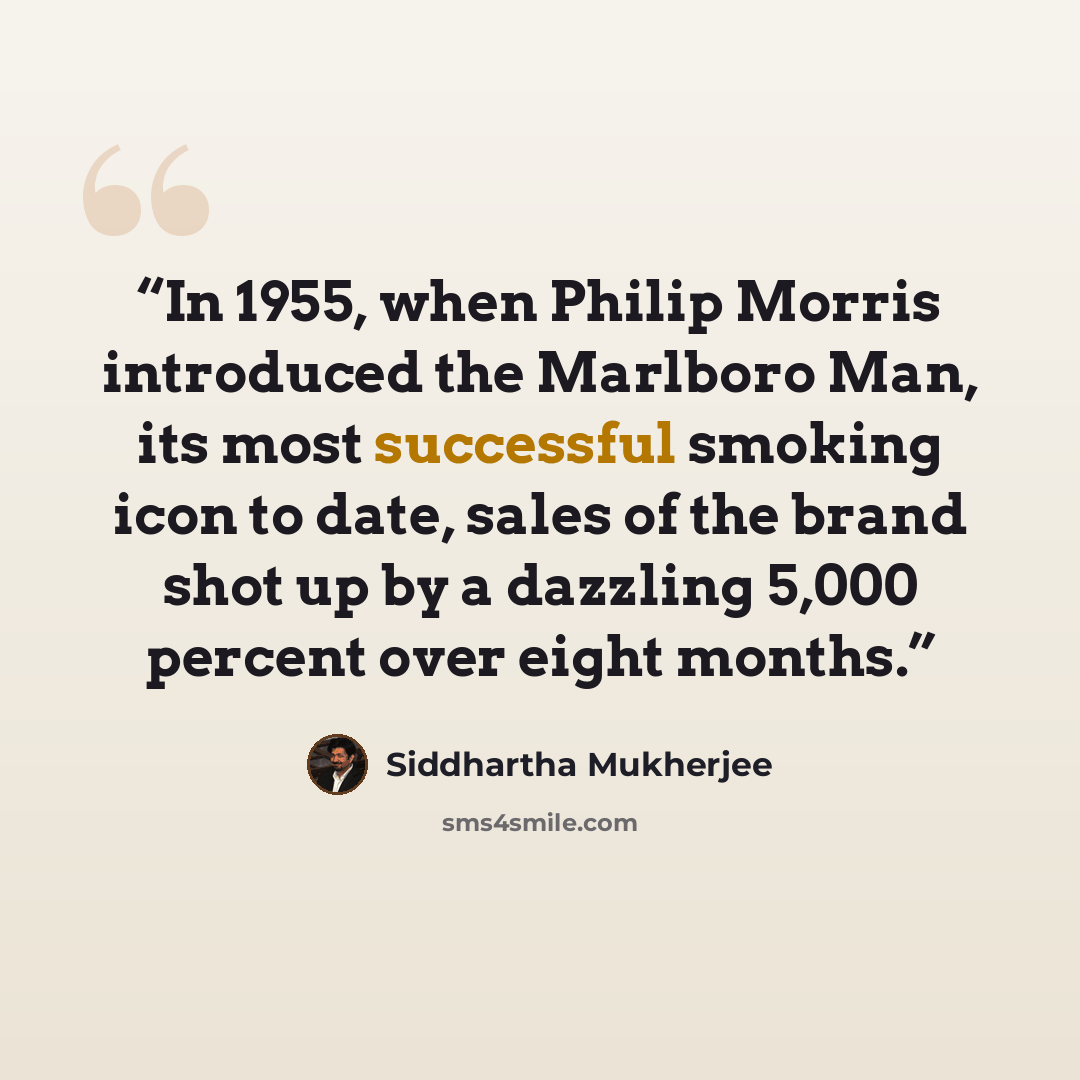“In 1955, when Philip Morris introduced the Marlboro Man, its most successful smoking icon to date, sales of the brand shot up by a dazzling 5,000 percent over eight months.” quote by Siddhartha Mukherjee