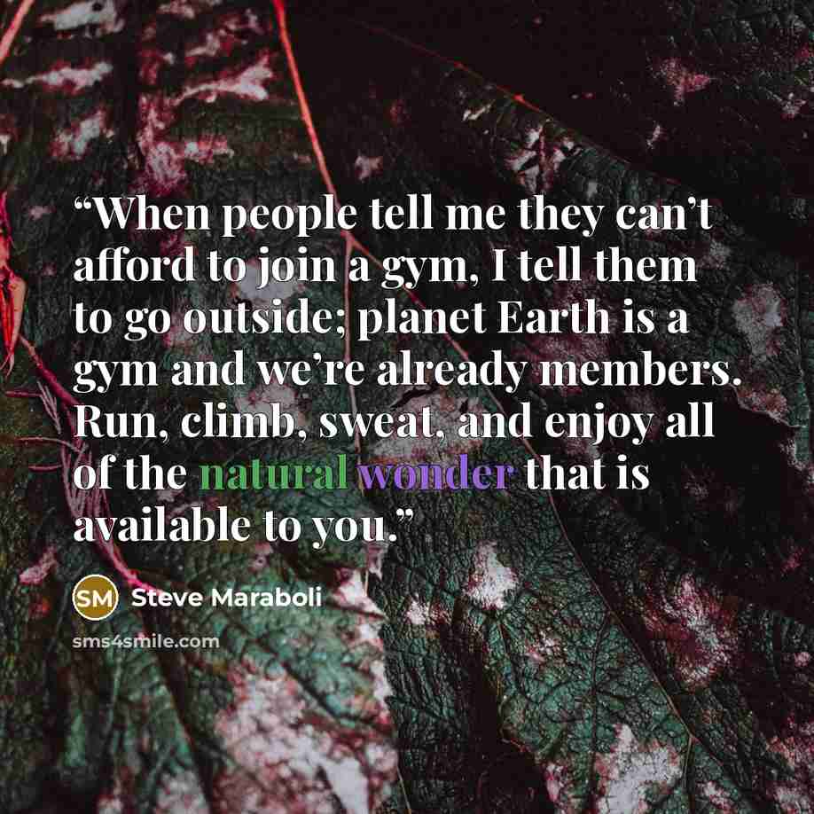 “When people tell me they can’t afford to join a gym, I tell them to go outside; planet Earth is a gym and we’re already members. Run, climb, sweat, and enjoy all of the natural wonder that is available to you.” quote by Steve Maraboli