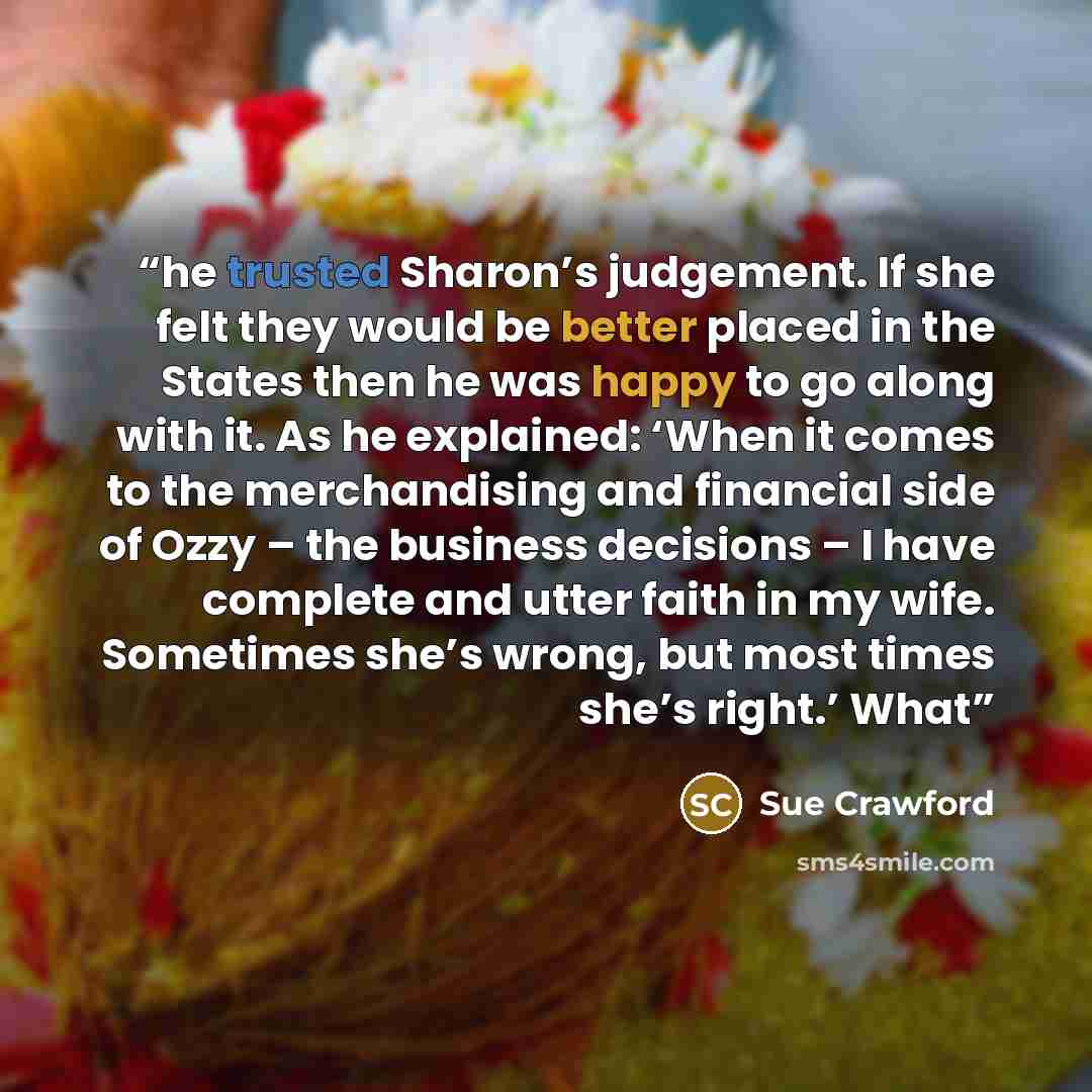 “he trusted Sharon’s judgement. If she felt they would be better placed in the States then he was happy to go along with it. As he explained: ‘When it comes to the merchandising and financial side of Ozzy – the business decisions – I have complete and utter faith in my wife. Sometimes she’s wrong…” quote by Sue Crawford