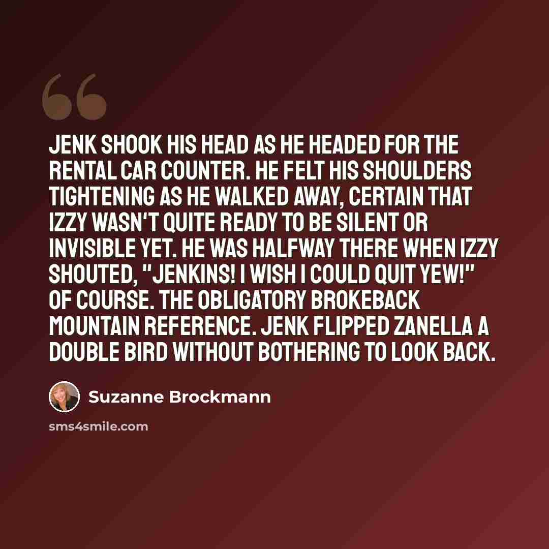 “Jenk shook his head as he headed for the rental car counter. He felt his shoulders tightening as he walked away, certain that Izzy wasn't quite ready to be silent or invisible yet. He was halfway there when Izzy shouted, "Jenkins! I wish I could quit yew!" Of course. The obligatory Brokeback…” quote by Suzanne Brockmann