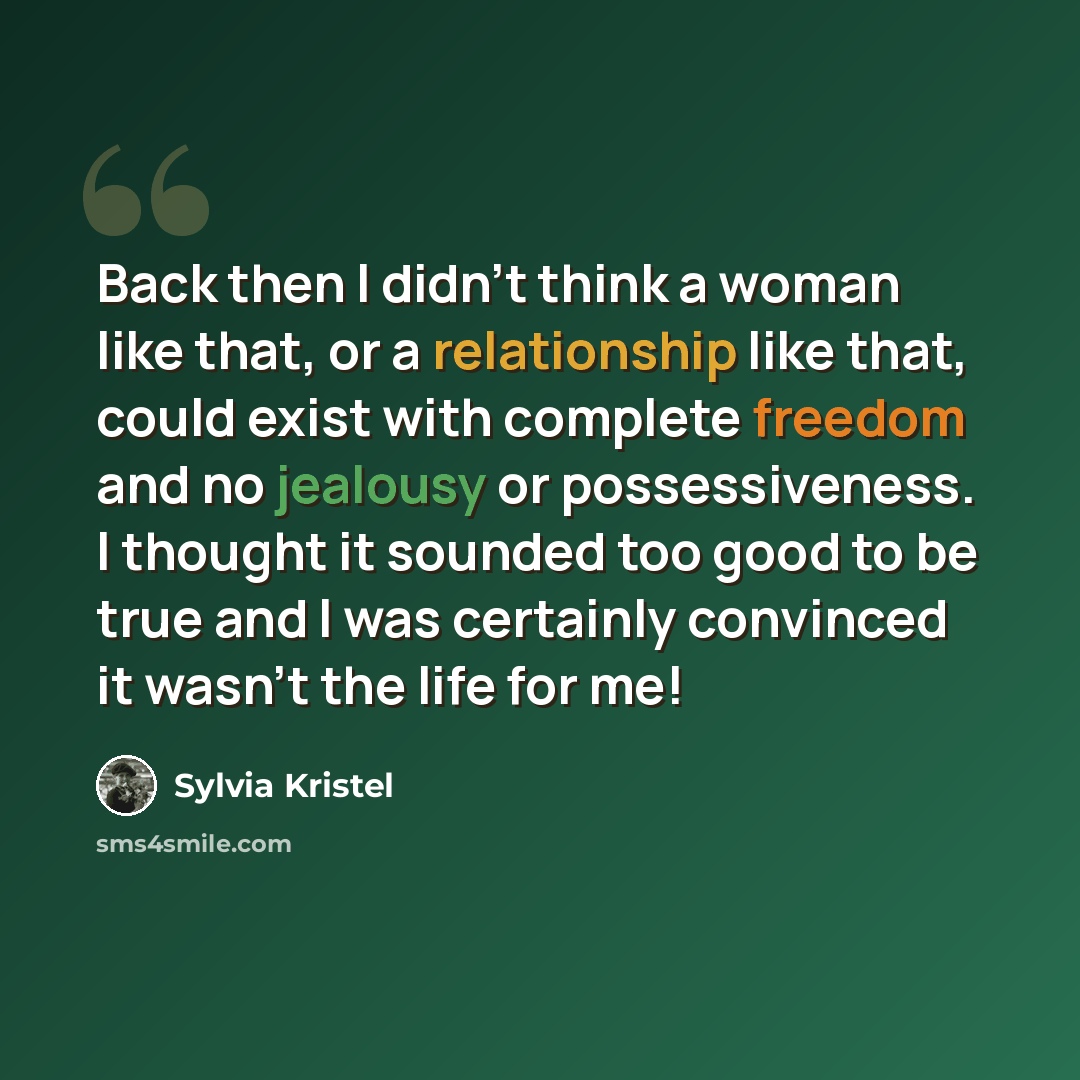 “Back then I didn't think a woman like that, or a relationship like that, could exist with complete freedom and no jealousy or possessiveness. I thought it sounded too good to be true and I was certainly convinced it wasn't the life for me!” quote by Sylvia Kristel