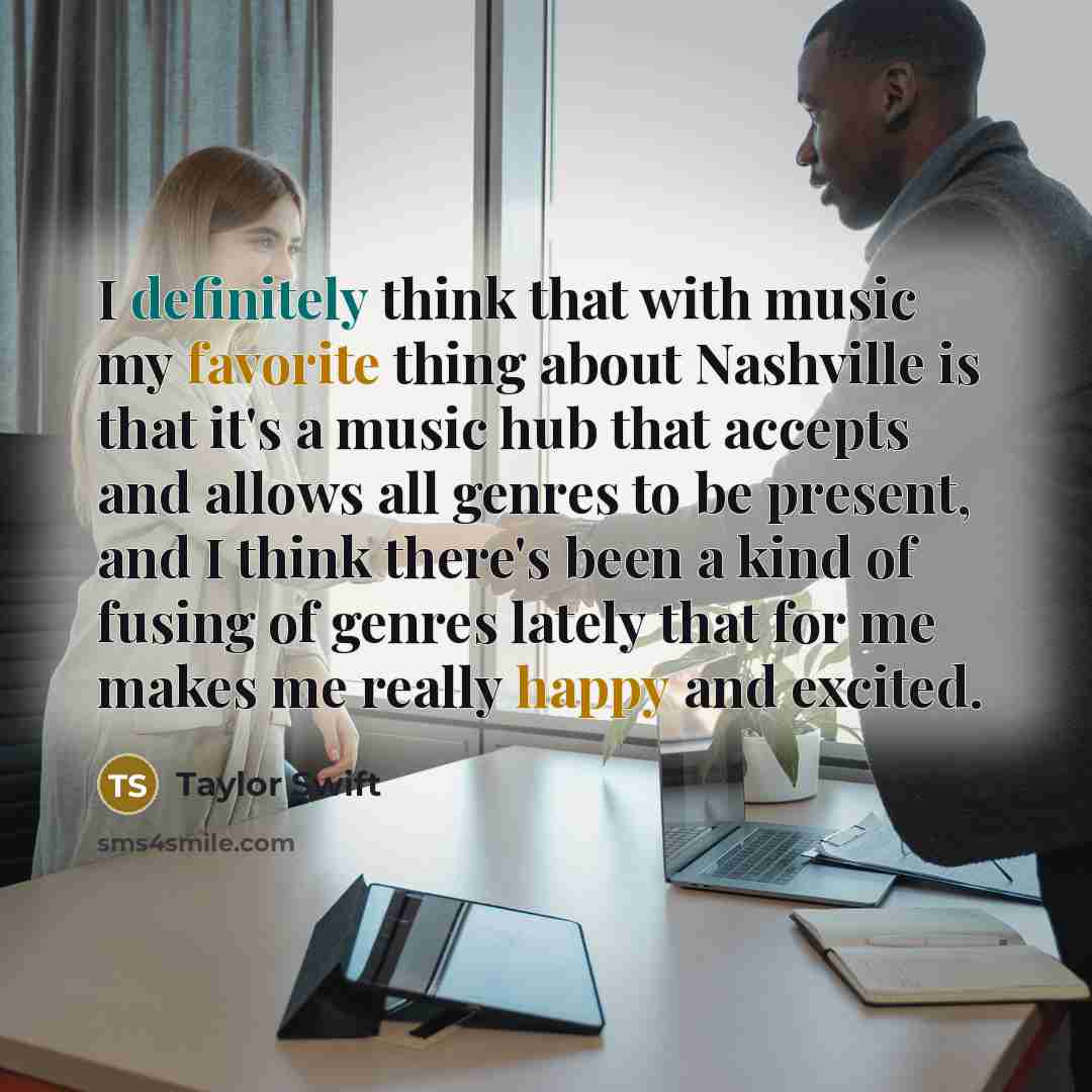 “I definitely think that with music my favorite thing about Nashville is that it's a music hub that accepts and allows all genres to be present, and I think there's been a kind of fusing of genres lately that for me makes me really happy and excited.” quote by Taylor Swift