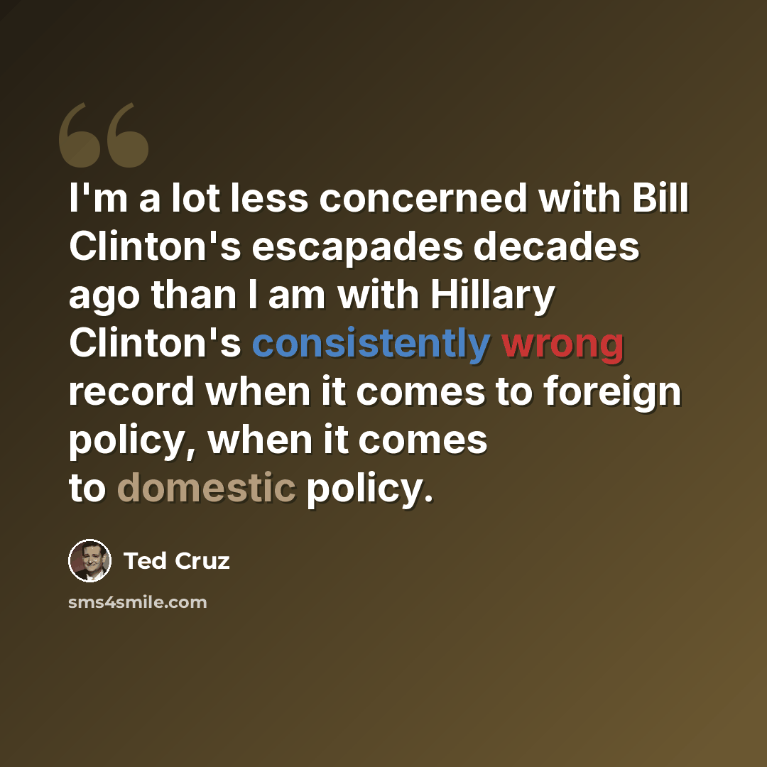 “I'm a lot less concerned with Bill Clinton's escapades decades ago than I am with Hillary Clinton's consistently wrong record when it comes to foreign policy, when it comes to domestic policy.” quote by Ted Cruz