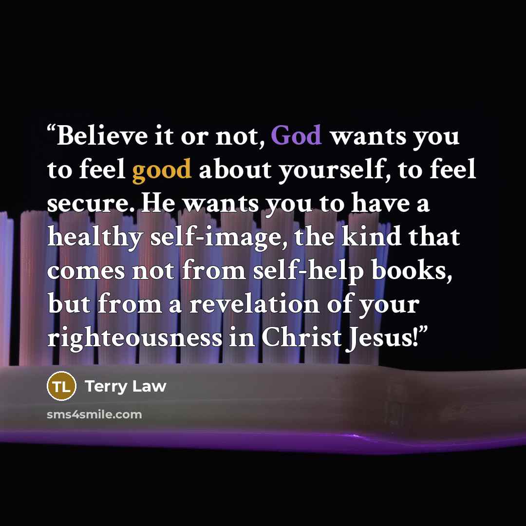 “Believe it or not, God wants you to feel good about yourself, to feel secure. He wants you to have a healthy self-image, the kind that comes not from self-help books, but from a revelation of your righteousness in Christ Jesus!” quote by Terry Law