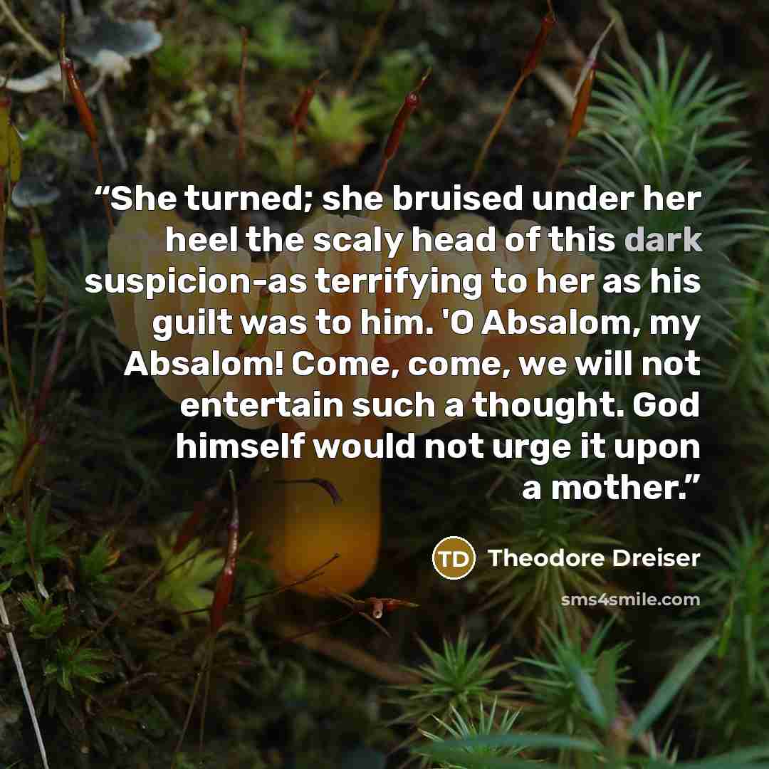 “She turned; she bruised under her heel the scaly head of this dark suspicion-as terrifying to her as his guilt was to him. 'O Absalom, my Absalom! Come, come, we will not entertain such a thought. God himself would not urge it upon a mother.” quote by Theodore Dreiser