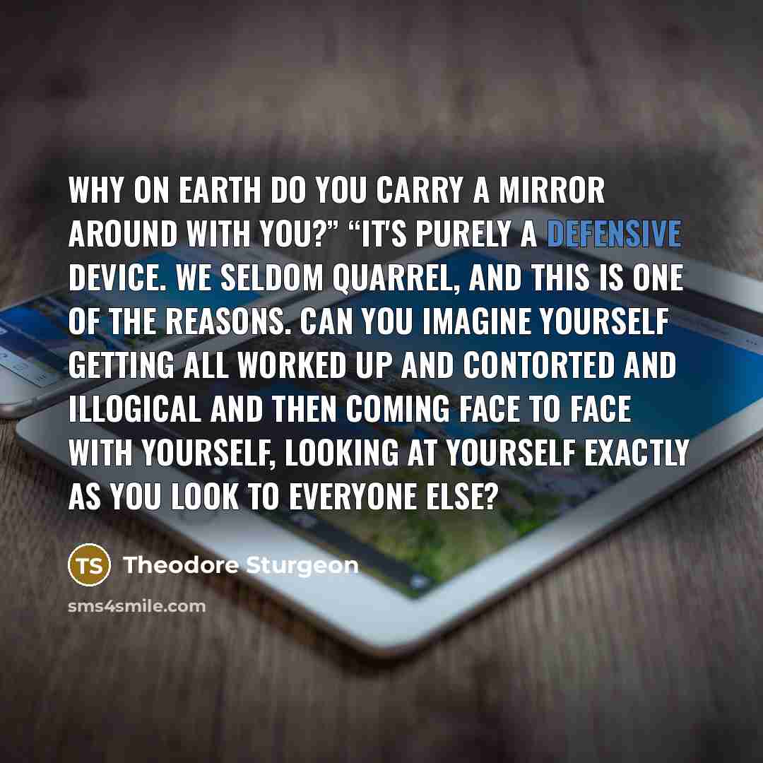 “Why on earth do you carry a mirror around with you?” “It's purely a defensive device. We seldom quarrel, and this is one of the reasons. Can you imagine yourself getting all worked up and contorted and illogical and then coming face to face with yourself, looking at yourself exactly as you look to…” quote by Theodore Sturgeon