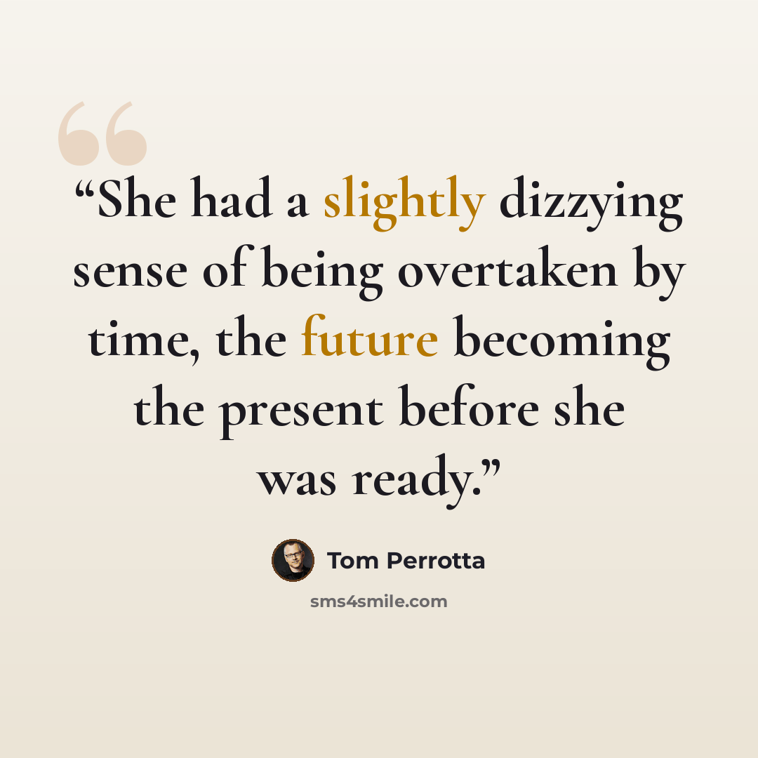 “She had a slightly dizzying sense of being overtaken by time, the future becoming the present before she was ready.” quote by Tom Perrotta
