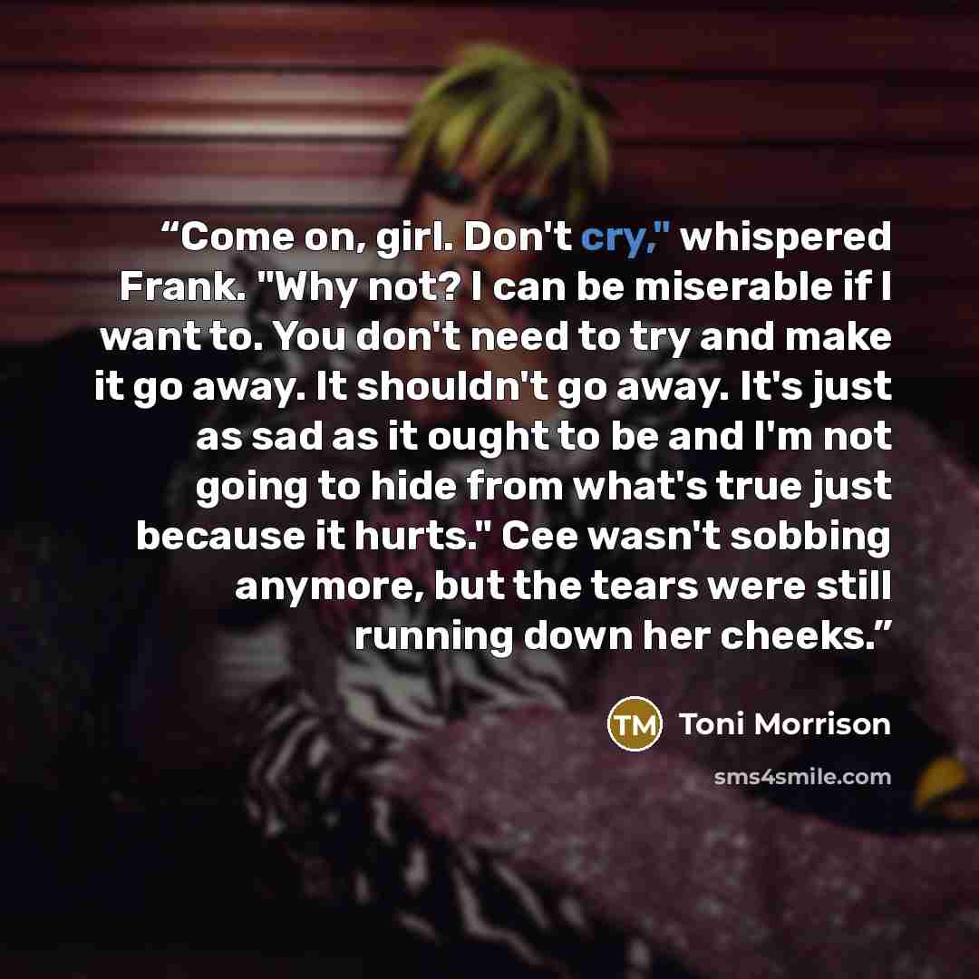 “Come on, girl. Don't cry," whispered Frank. "Why not? I can be miserable if I want to. You don't need to try and make it go away. It shouldn't go away. It's just as sad as it ought to be and I'm not going to hide from what's true just because it hurts." Cee wasn't sobbing anymore, but the tears…” quote by Toni Morrison