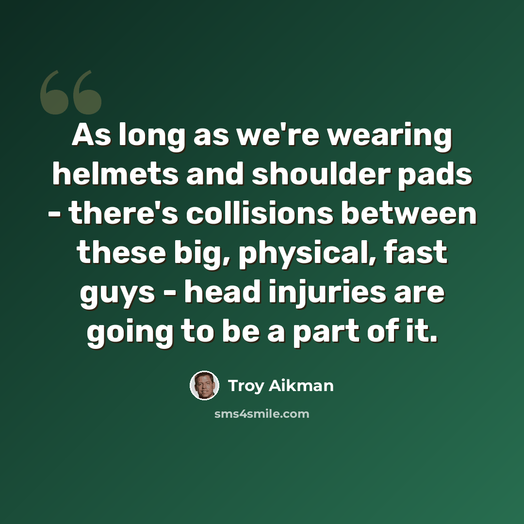 “As long as we're wearing helmets and shoulder pads - there's collisions between these big, physical, fast guys - head injuries are going to be a part of it.” quote by Troy Aikman